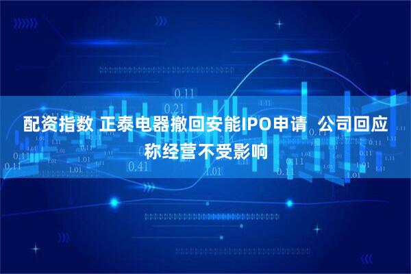 配资指数 正泰电器撤回安能IPO申请  公司回应称经营不受影响
