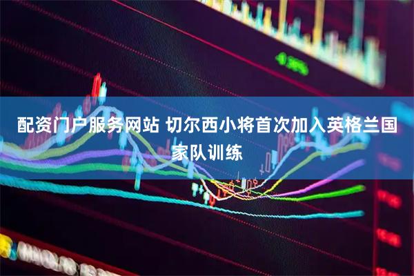 配资门户服务网站 切尔西小将首次加入英格兰国家队训练