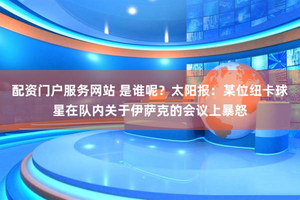 配资门户服务网站 是谁呢？太阳报：某位纽卡球星在队内关于伊萨克的会议上暴怒