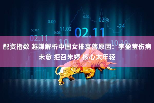 配资指数 越媒解析中国女排衰落原因：李盈莹伤病未愈 拒召朱婷 核心太年轻