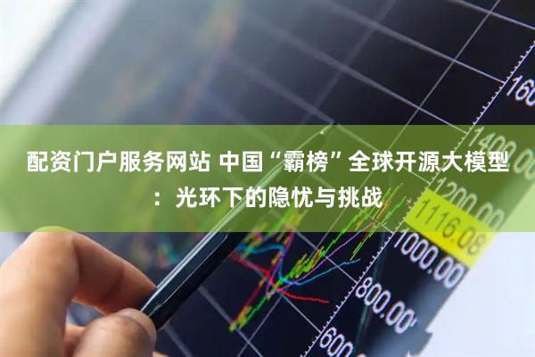 配资门户服务网站 中国“霸榜”全球开源大模型：光环下的隐忧与挑战