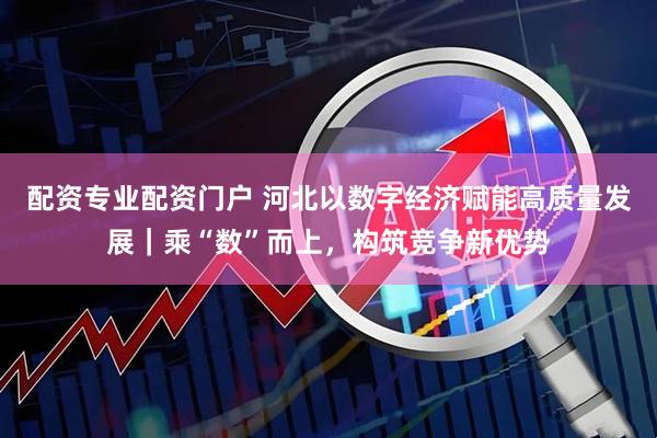配资专业配资门户 河北以数字经济赋能高质量发展｜乘“数”而上，构筑竞争新优势