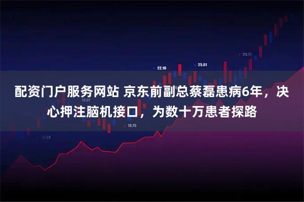 配资门户服务网站 京东前副总蔡磊患病6年,决心押注脑机接口,为数十万患者探路