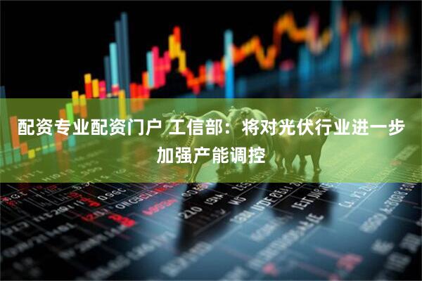 配资专业配资门户 工信部：将对光伏行业进一步加强产能调控