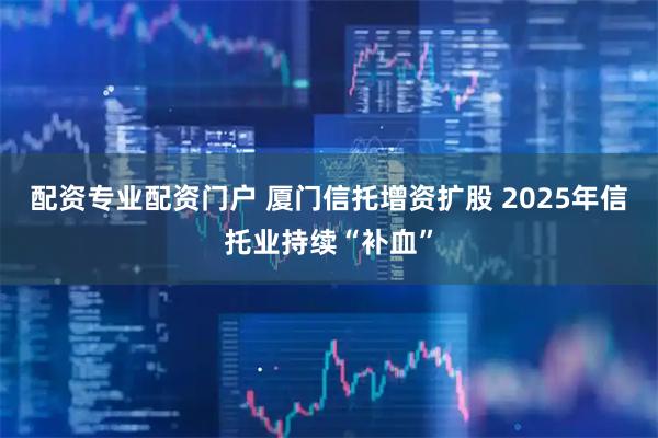 配资专业配资门户 厦门信托增资扩股 2025年信托业持续“补血”