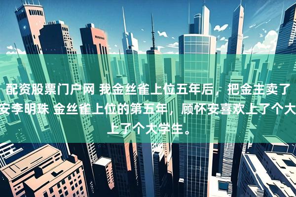 配资股票门户网 我金丝雀上位五年后，把金主卖了 顾怀安李明珠 金丝雀上位的第五年，顾怀安喜欢上了个大学生。