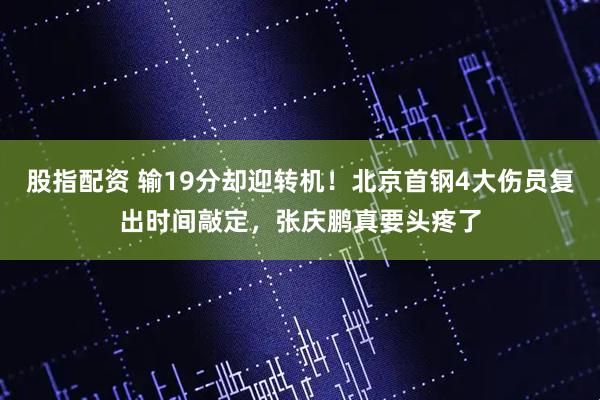 股指配资 输19分却迎转机！北京首钢4大伤员复出时间敲定，张庆鹏真要头疼了