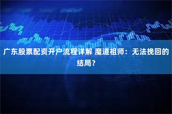 广东股票配资开户流程详解 魔道祖师：无法挽回的结局？