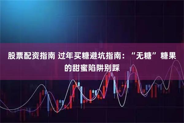 股票配资指南 过年买糖避坑指南：“无糖” 糖果的甜蜜陷阱别踩