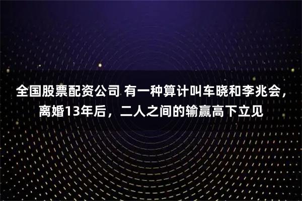 全国股票配资公司 有一种算计叫车晓和李兆会，离婚13年后，二人之间的输赢高下立见