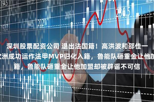 深圳股票配资公司 退出法国籍！高洪波和邵佳一3月份首次联手去欧洲成功运作法甲MVP归化入籍，鲁能队砸重金让他加盟却被辟谣不可信
