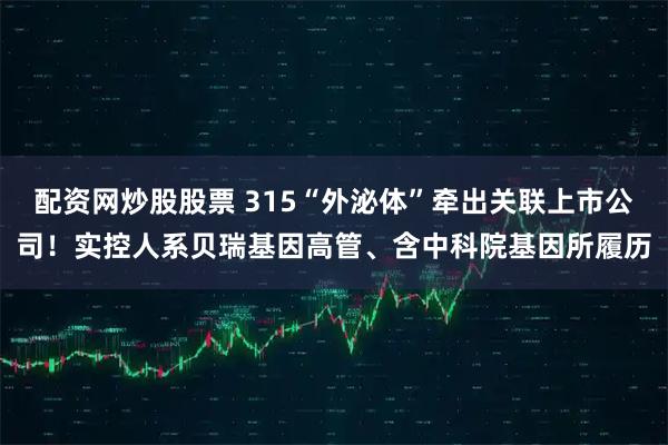 配资网炒股股票 315“外泌体”牵出关联上市公司！实控人系贝瑞基因高管、含中科院基因所履历