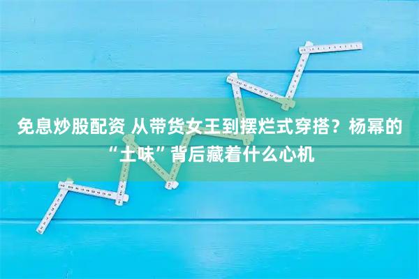 免息炒股配资 从带货女王到摆烂式穿搭？杨幂的“土味”背后藏着什么心机