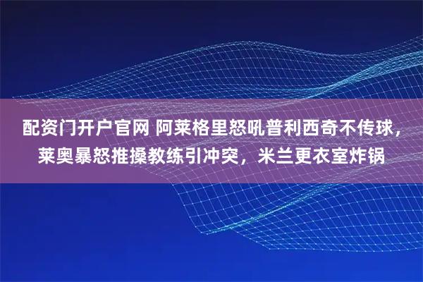 配资门开户官网 阿莱格里怒吼普利西奇不传球,莱奥暴怒推搡教练引冲突,米兰更衣室炸锅