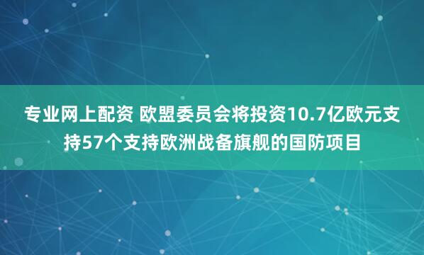 专业网上配资 欧盟委员会将投资10.7亿欧元支持57个支持欧洲战备旗舰的国防项目