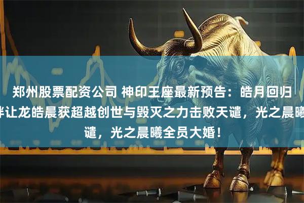 郑州股票配资公司 神印王座最新预告:皓月回归,龙皓羁绊让龙皓晨获超越创世与毁灭之力击败天谴,光之晨曦全员大婚!