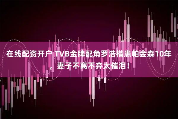 在线配资开户 TVB金牌配角罗浩楷患帕金森10年，妻子不离不弃太催泪！