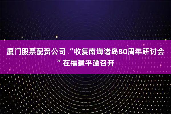 厦门股票配资公司 “收复南海诸岛80周年研讨会”在福建平潭召开