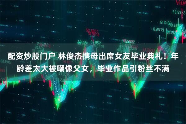配资炒股门户 林俊杰携母出席女友毕业典礼！年龄差太大被嘲像父女，毕业作品引粉丝不满
