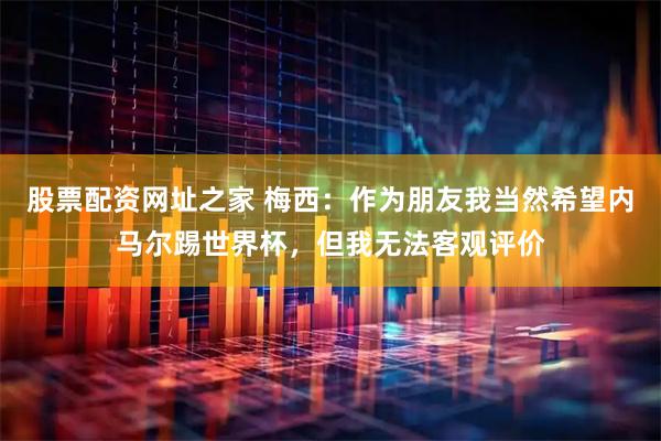 股票配资网址之家 梅西：作为朋友我当然希望内马尔踢世界杯，但我无法客观评价