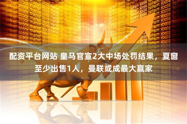 配资平台网站 皇马官宣2大中场处罚结果，夏窗至少出售1人，曼联或成最大赢家