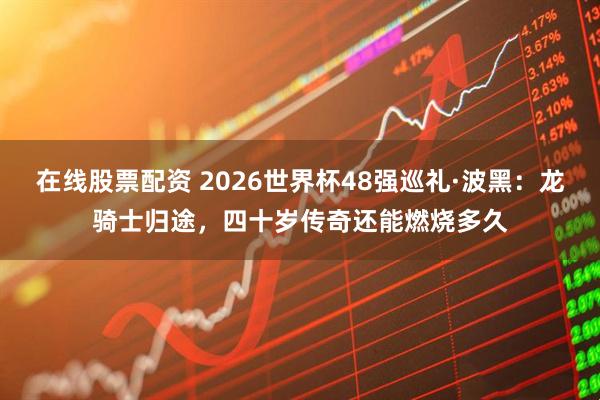 在线股票配资 2026世界杯48强巡礼·波黑：龙骑士归途，四十岁传奇还能燃烧多久