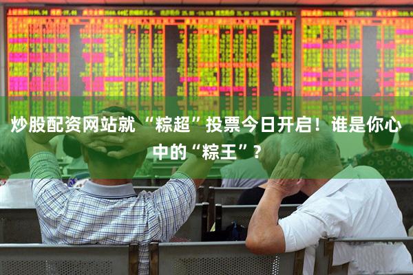 炒股配资网站就 “粽超”投票今日开启！谁是你心中的“粽王”？