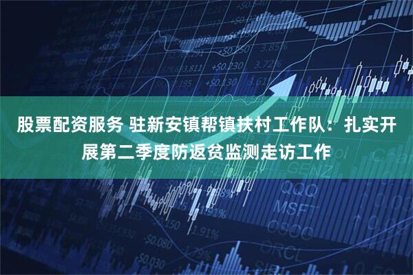 股票配资服务 驻新安镇帮镇扶村工作队：扎实开展第二季度防返贫监测走访工作