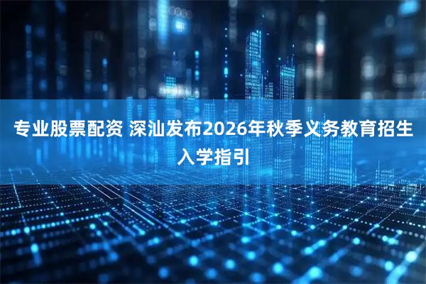 专业股票配资 深汕发布2026年秋季义务教育招生入学指引