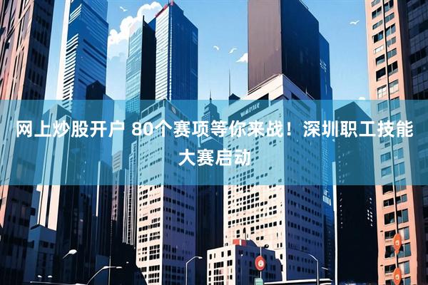 网上炒股开户 80个赛项等你来战！深圳职工技能大赛启动