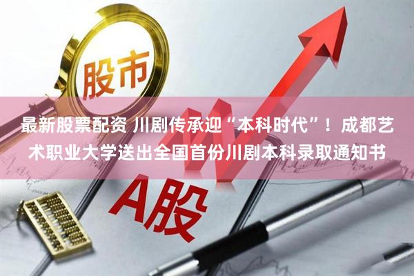 最新股票配资 川剧传承迎“本科时代”！成都艺术职业大学送出全国首份川剧本科录取通知书