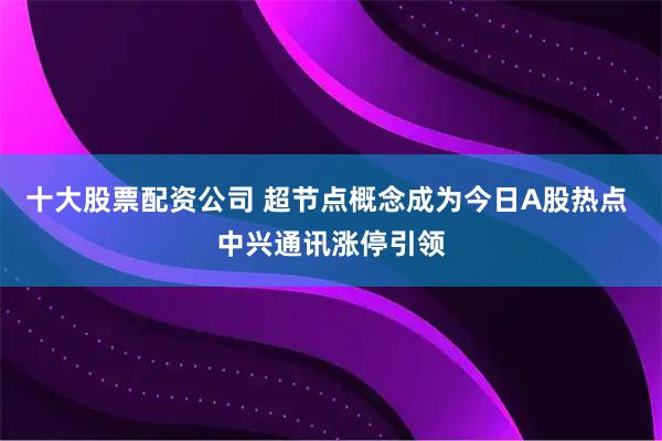 十大股票配资公司 超节点概念成为今日A股热点 中兴通讯涨停引领